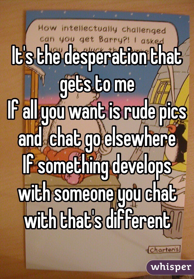 It's the desperation that gets to me 
If all you want is rude pics and  chat go elsewhere
If something develops with someone you chat with that's different 