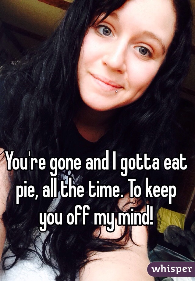 You're gone and I gotta eat pie, all the time. To keep you off my mind!