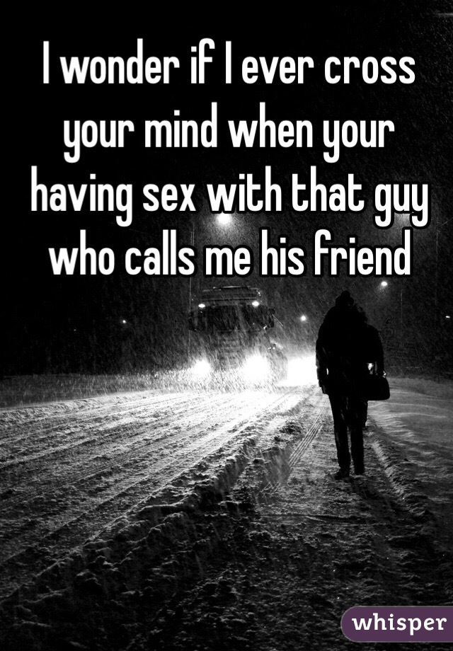 I wonder if I ever cross your mind when your having sex with that guy who calls me his friend 