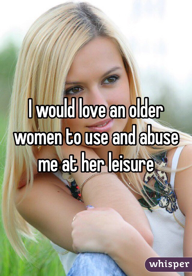 I would love an older women to use and abuse me at her leisure 