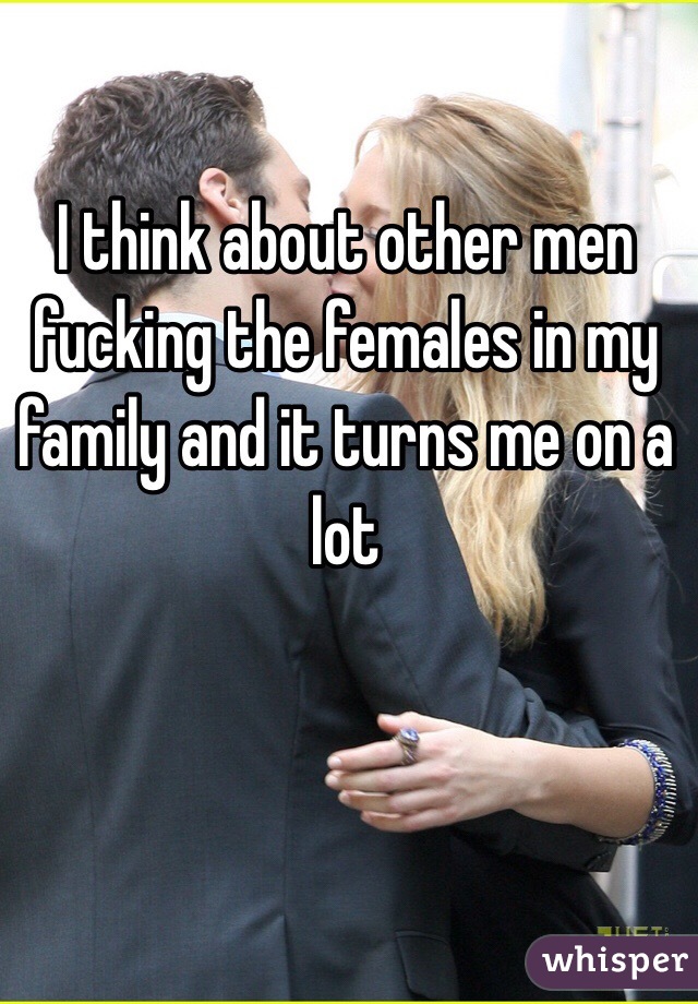 I think about other men fucking the females in my family and it turns me on a lot