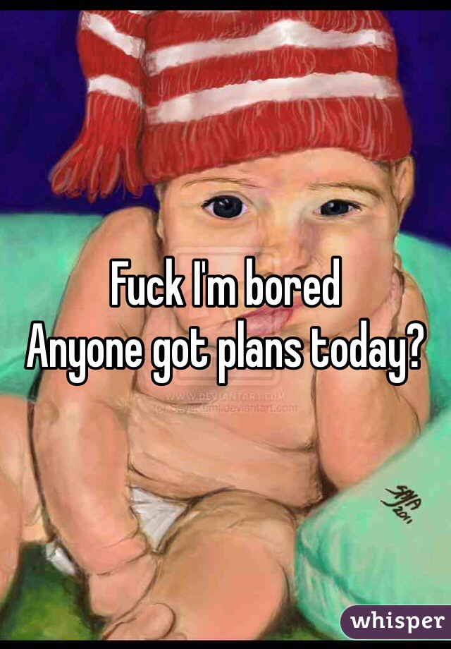 Fuck I'm bored
Anyone got plans today?