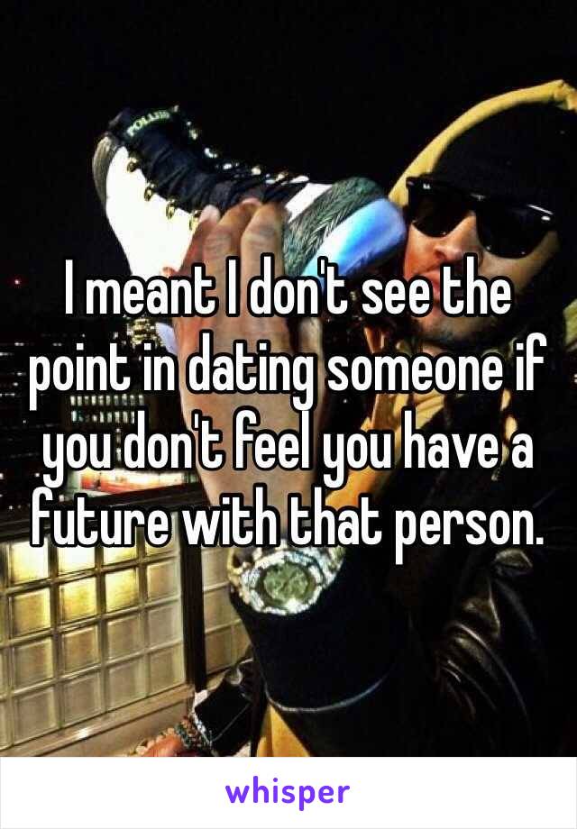 I meant I don't see the point in dating someone if you don't feel you have a future with that person.