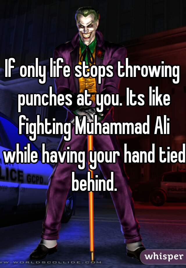 If only life stops throwing punches at you. Its like fighting Muhammad Ali while having your hand tied behind.