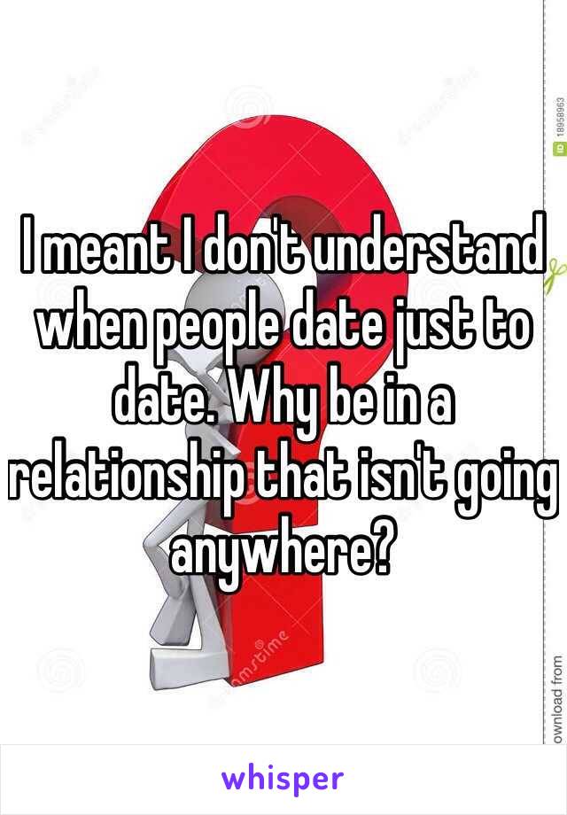 I meant I don't understand when people date just to date. Why be in a relationship that isn't going anywhere?