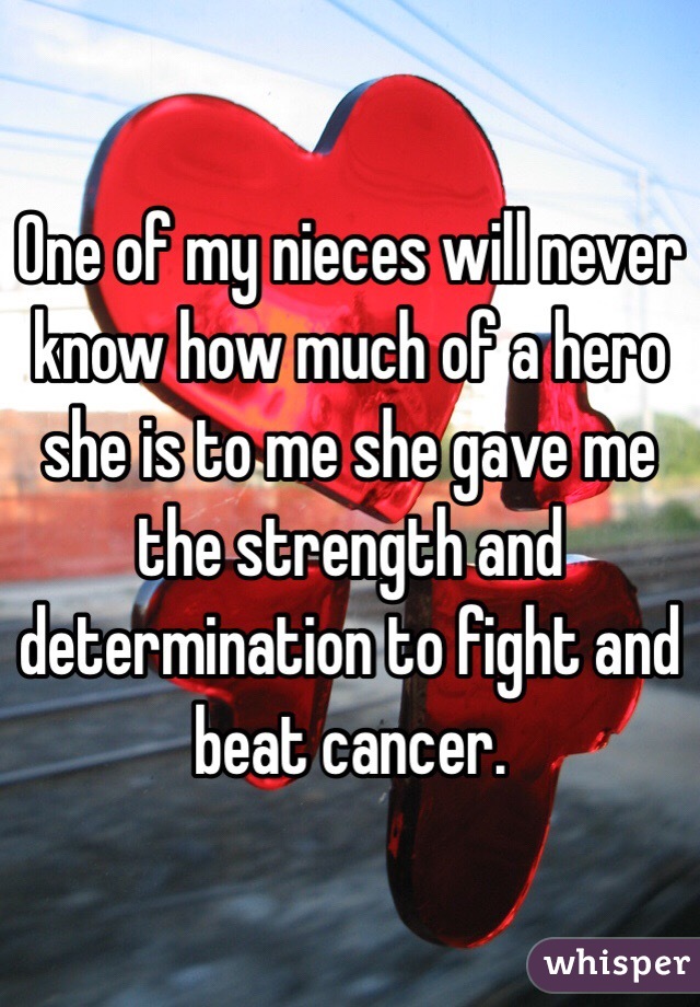 One of my nieces will never know how much of a hero she is to me she gave me the strength and determination to fight and beat cancer. 