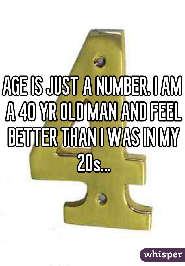 AGE IS JUST A NUMBER. I AM A 40 YR OLD MAN AND FEEL BETTER THAN I WAS IN MY 20s...