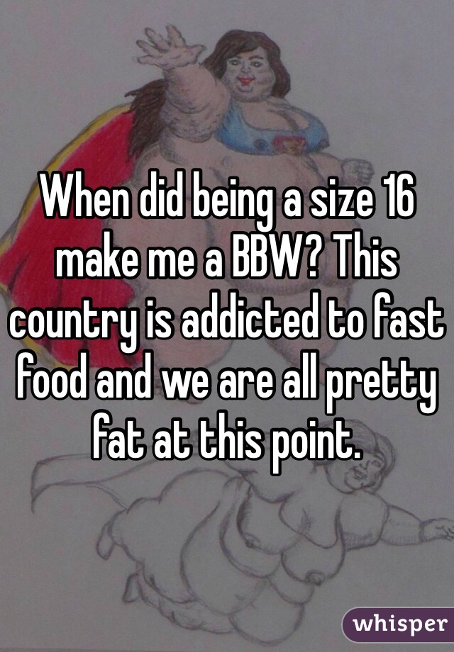 When did being a size 16 make me a BBW? This country is addicted to fast food and we are all pretty fat at this point. 