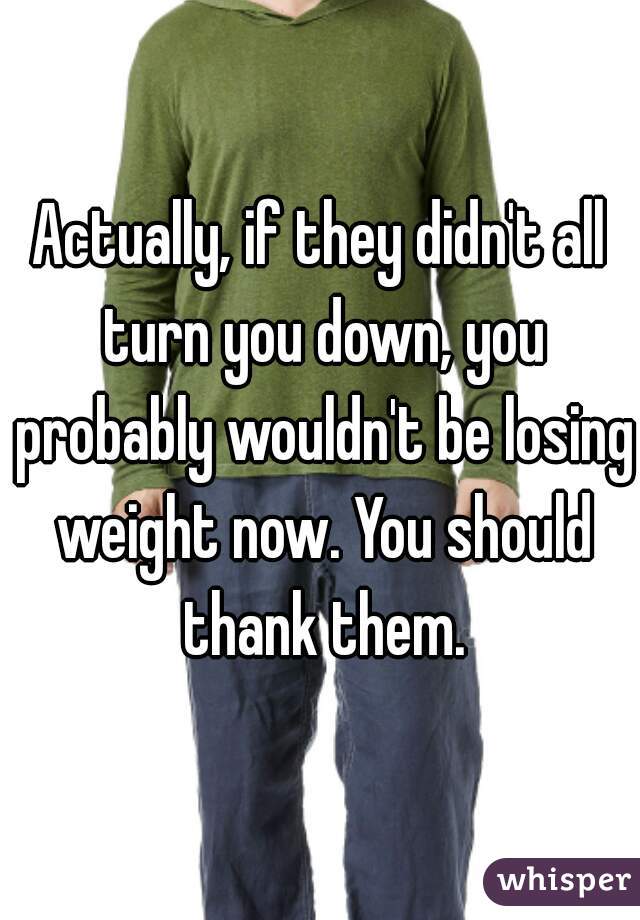 Actually, if they didn't all turn you down, you probably wouldn't be losing weight now. You should thank them.