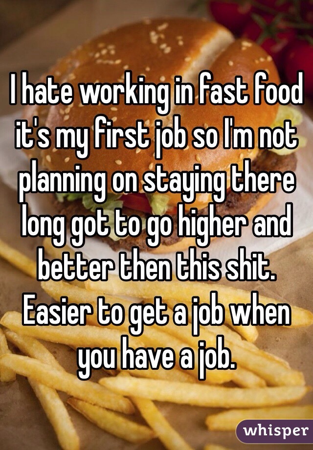 I hate working in fast food it's my first job so I'm not planning on staying there long got to go higher and better then this shit. Easier to get a job when you have a job. 