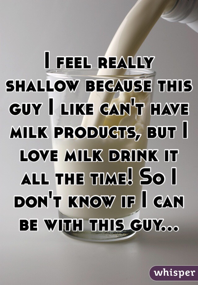I feel really shallow because this guy I like can't have milk products, but I love milk drink it all the time! So I  don't know if I can be with this guy...