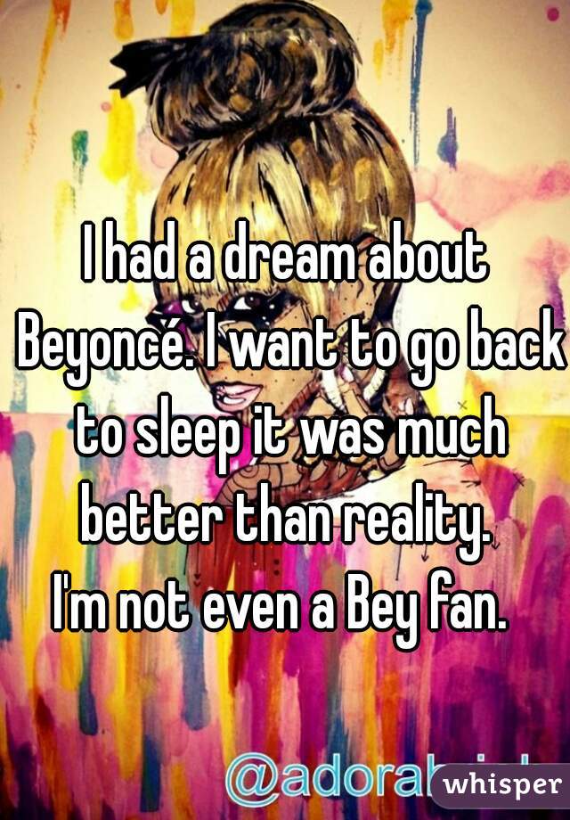 I had a dream about Beyoncé. I want to go back to sleep it was much better than reality. 
I'm not even a Bey fan. 