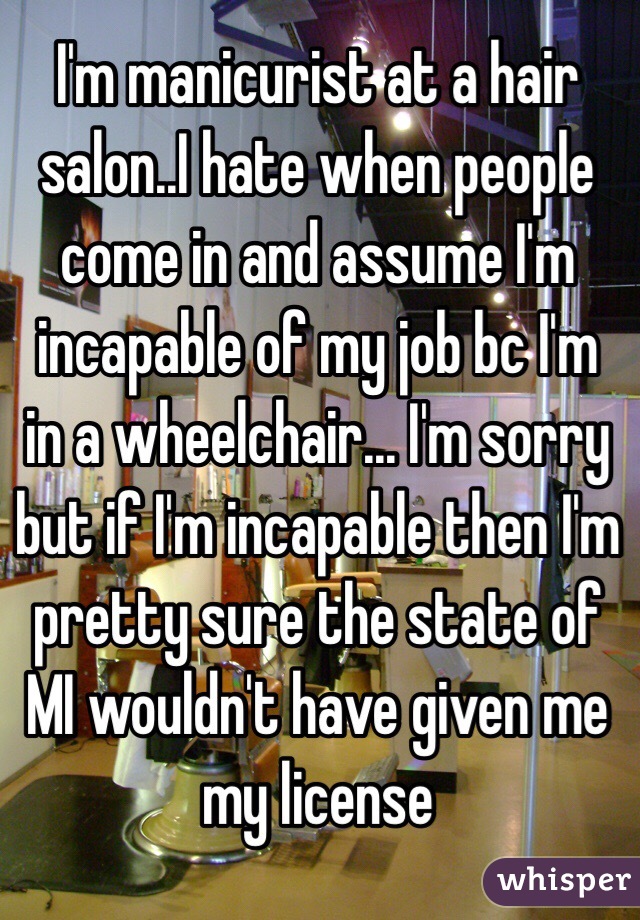 I'm manicurist at a hair salon..I hate when people come in and assume I'm incapable of my job bc I'm in a wheelchair... I'm sorry but if I'm incapable then I'm pretty sure the state of MI wouldn't have given me my license 