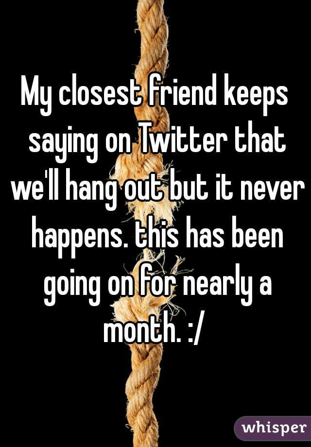 My closest friend keeps saying on Twitter that we'll hang out but it never happens. this has been going on for nearly a month. :/ 