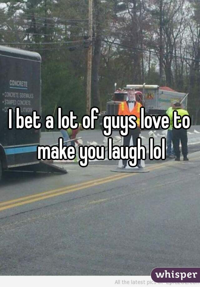 I bet a lot of guys love to make you laugh lol