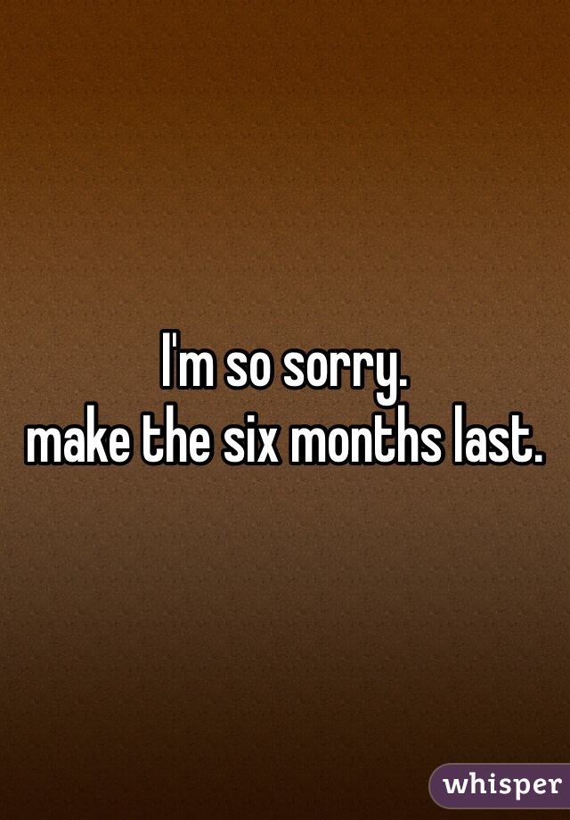 I'm so sorry. 
make the six months last. 