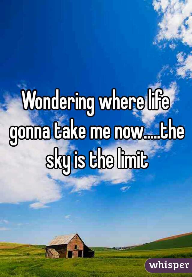 Wondering where life gonna take me now.....the sky is the limit