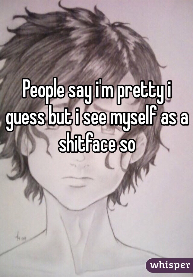 People say i'm pretty i guess but i see myself as a shitface so
