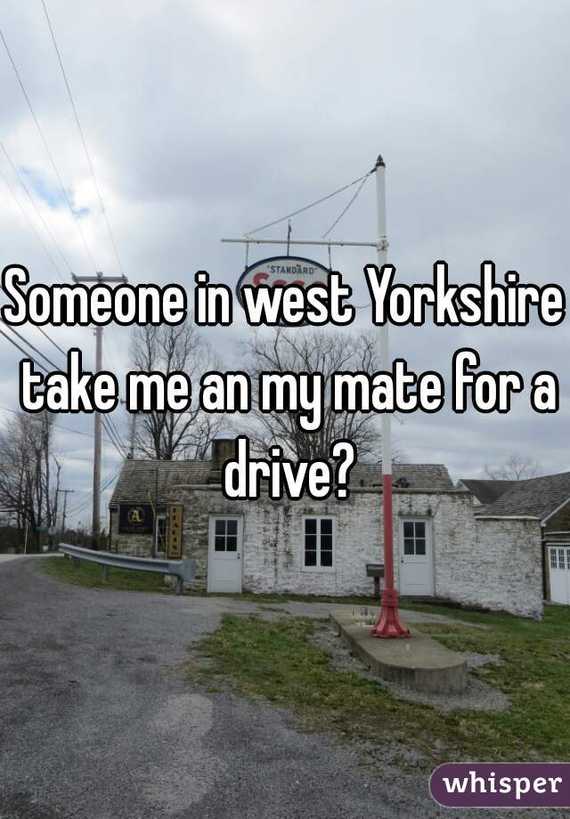 Someone in west Yorkshire take me an my mate for a drive?