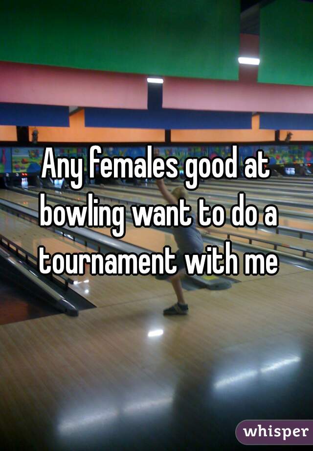 Any females good at bowling want to do a tournament with me