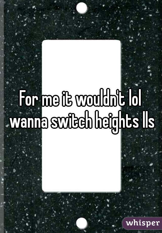 For me it wouldn't lol wanna switch heights lls