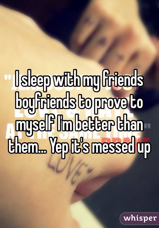 I sleep with my friends boyfriends to prove to myself I'm better than them... Yep it's messed up 