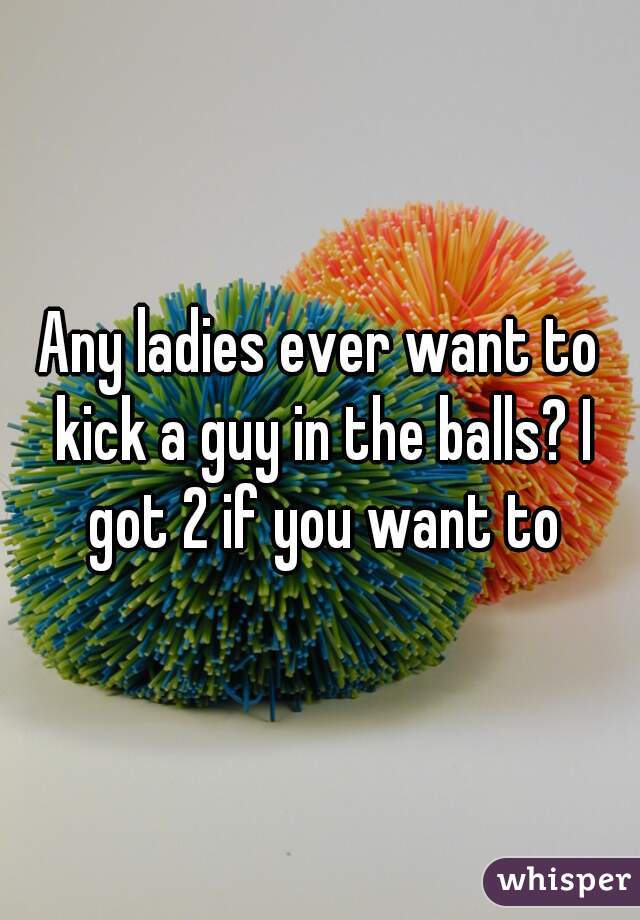 Any ladies ever want to kick a guy in the balls? I got 2 if you want to