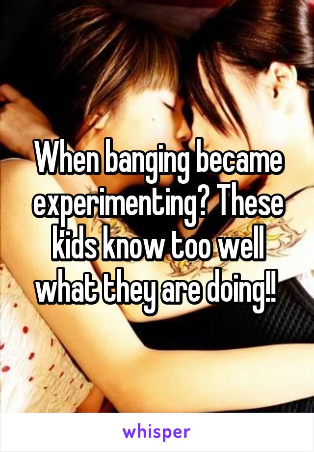 When banging became experimenting? These kids know too well what they are doing!! 