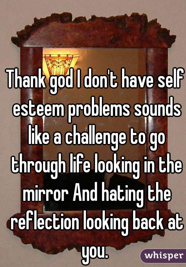 Thank god I don't have self esteem problems sounds like a challenge to go through life looking in the mirror And hating the reflection looking back at you. 