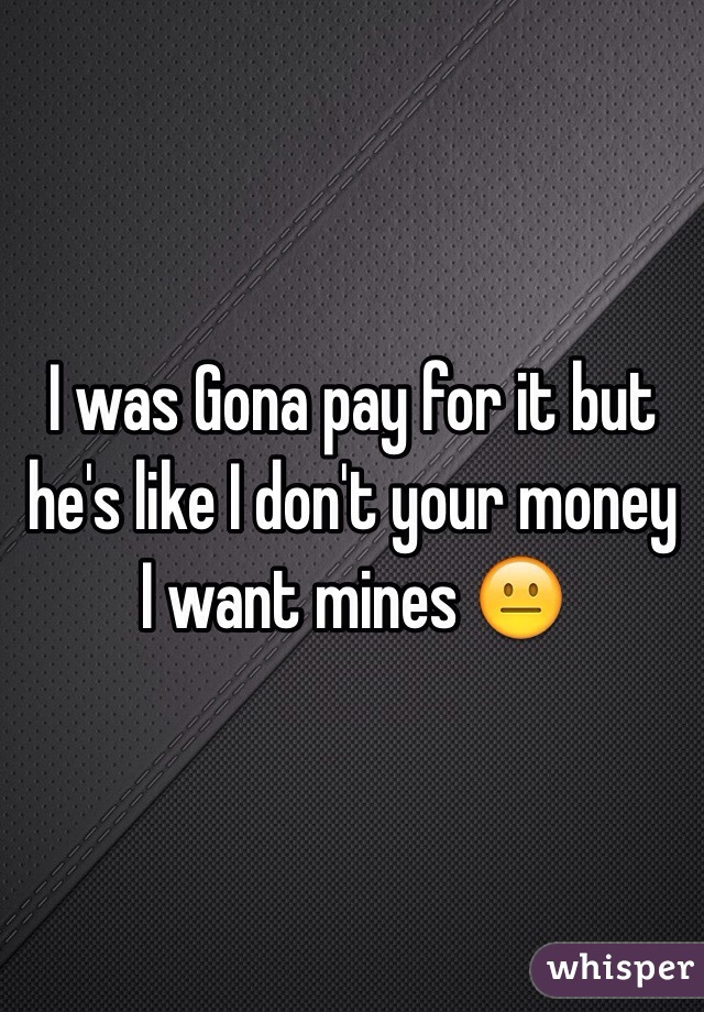I was Gona pay for it but he's like I don't your money I want mines 😐