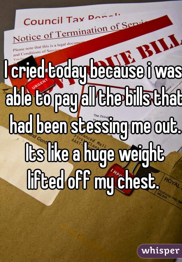 I cried today because i was able to pay all the bills that had been stessing me out. Its like a huge weight lifted off my chest. 