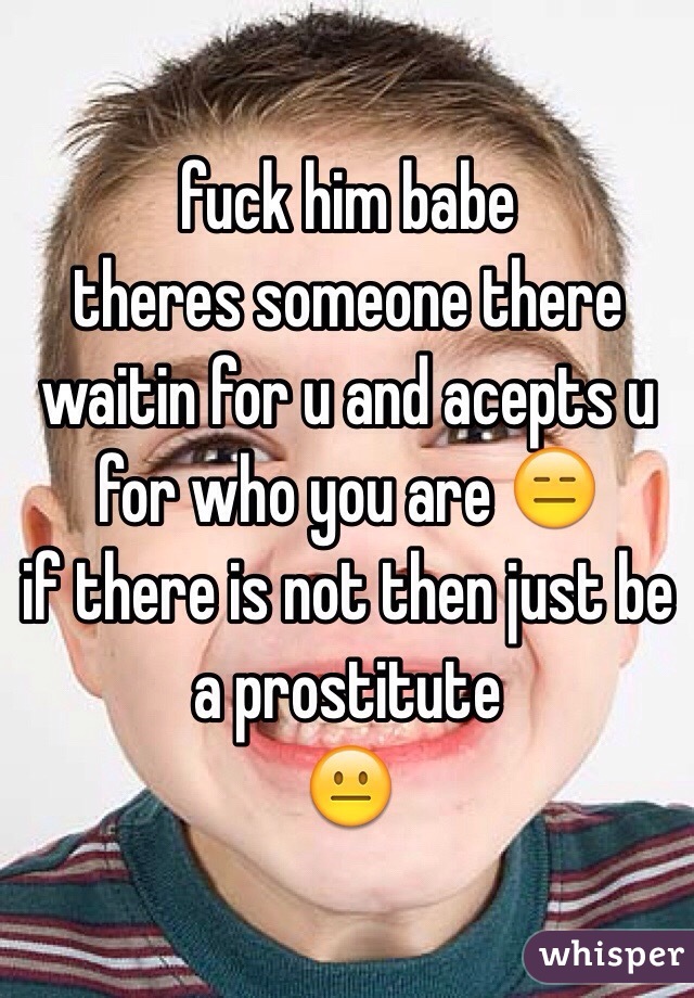 fuck him babe 
theres someone there waitin for u and acepts u for who you are 😑
if there is not then just be a prostitute 
😐
