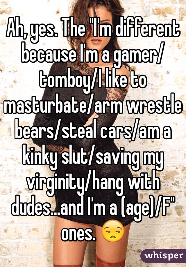 Ah, yes. The "I'm different because I'm a gamer/tomboy/I like to masturbate/arm wrestle bears/steal cars/am a kinky slut/saving my virginity/hang with dudes...and I'm a (age)/F" ones. 😒