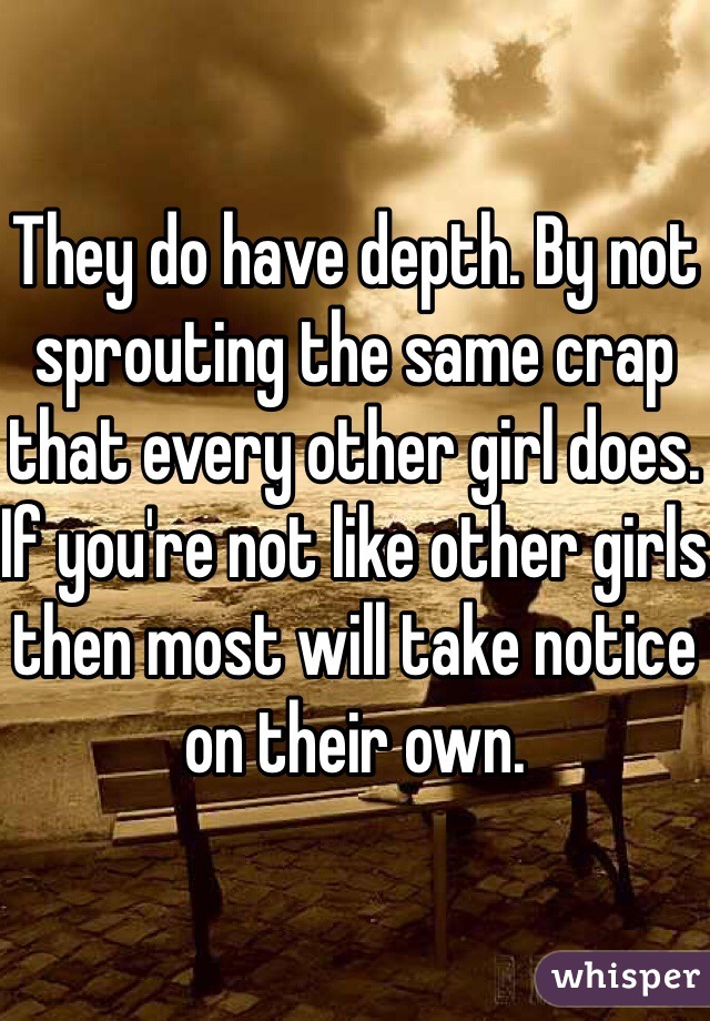 They do have depth. By not sprouting the same crap that every other girl does. If you're not like other girls then most will take notice on their own. 