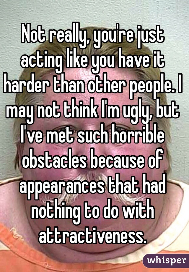 Not really, you're just acting like you have it harder than other people. I may not think I'm ugly, but I've met such horrible obstacles because of appearances that had nothing to do with attractiveness. 