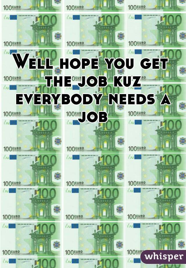 Well hope you get the job kuz everybody needs a job