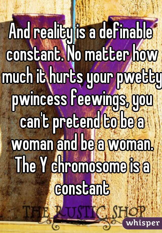 And reality is a definable constant. No matter how much it hurts your pwetty pwincess feewings, you can't pretend to be a woman and be a woman. The Y chromosome is a constant