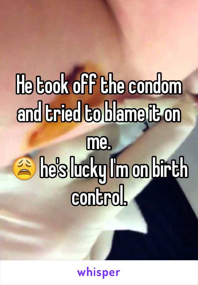 He took off the condom and tried to blame it on me. 
😩 he's lucky I'm on birth control. 