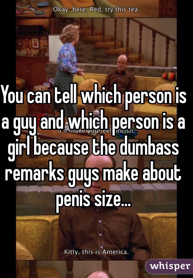 You can tell which person is a guy and which person is a girl because the dumbass remarks guys make about penis size...