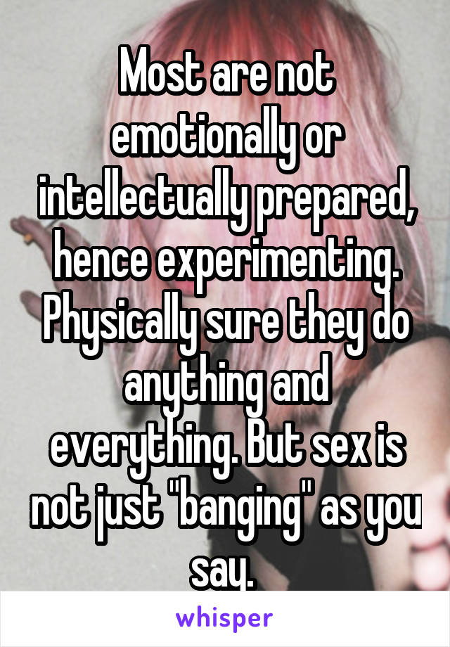 Most are not emotionally or intellectually prepared, hence experimenting. Physically sure they do anything and everything. But sex is not just "banging" as you say. 