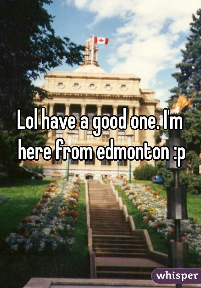Lol have a good one. I'm here from edmonton :p