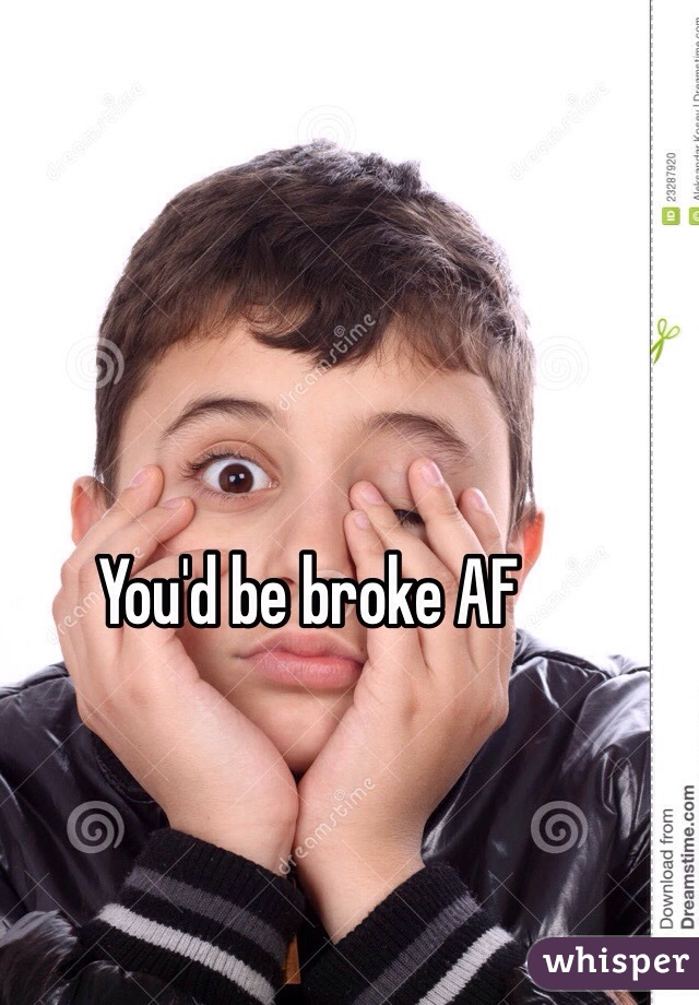 You'd be broke AF 