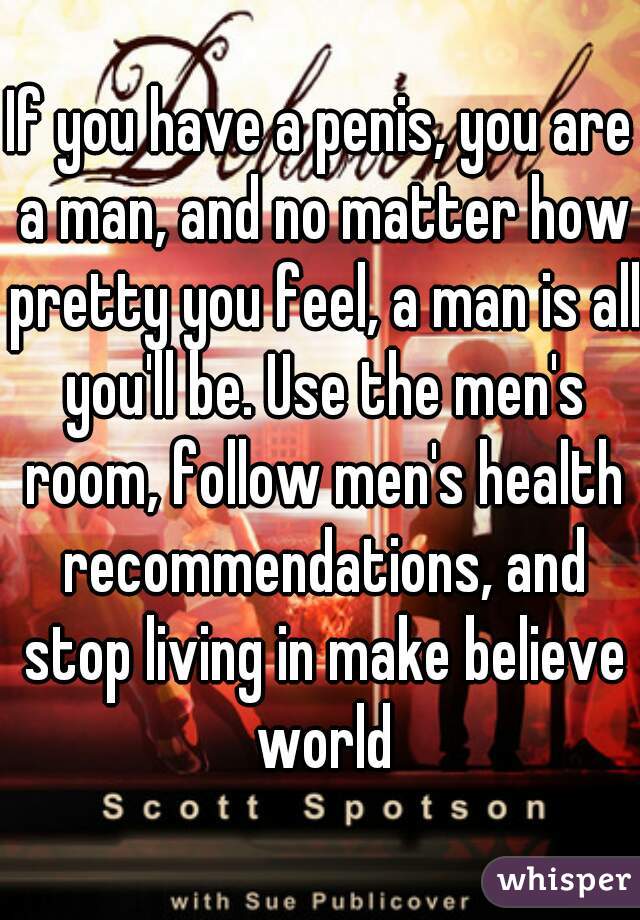 If you have a penis, you are a man, and no matter how pretty you feel, a man is all you'll be. Use the men's room, follow men's health recommendations, and stop living in make believe world