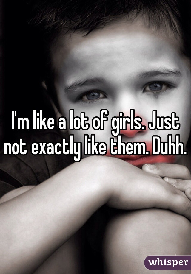 I'm like a lot of girls. Just not exactly like them. Duhh. 