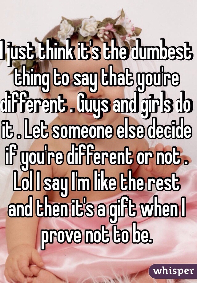 I just think it's the dumbest thing to say that you're different . Guys and girls do it . Let someone else decide if you're different or not . Lol I say I'm like the rest and then it's a gift when I prove not to be.  