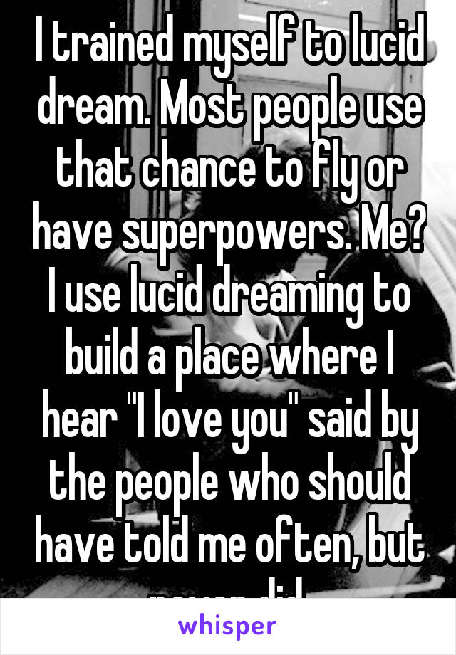 I trained myself to lucid dream. Most people use that chance to fly or have superpowers. Me? I use lucid dreaming to build a place where I hear "I love you" said by the people who should have told me often, but never did.