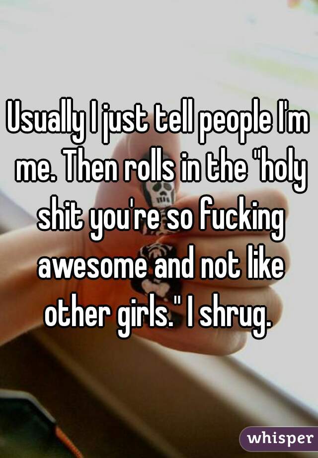 Usually I just tell people I'm me. Then rolls in the "holy shit you're so fucking awesome and not like other girls." I shrug. 