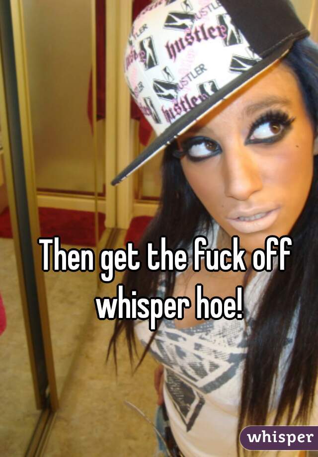 Then get the fuck off whisper hoe!