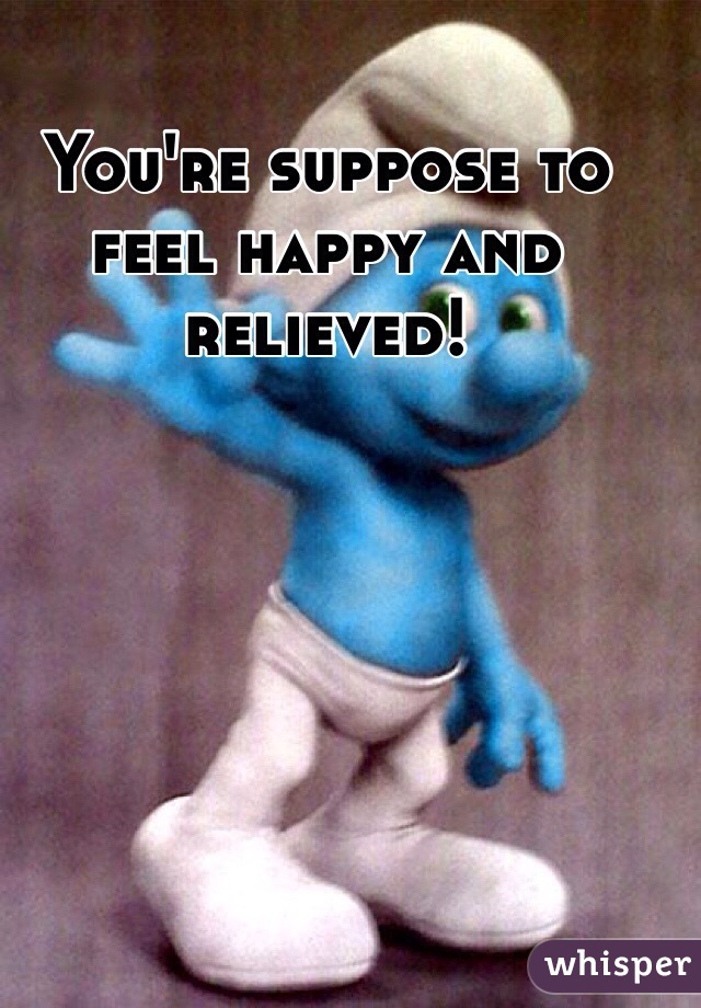 You're suppose to feel happy and relieved! 