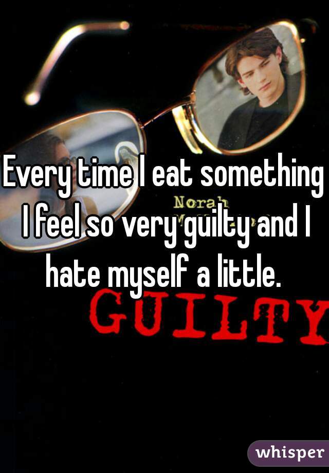 Every time I eat something I feel so very guilty and I hate myself a little. 